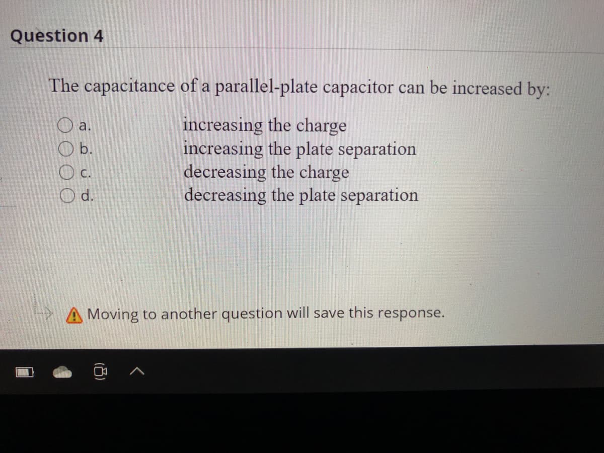 Question 4
The capacitance of a parallel-plate capacitor can be increased by:
increasing the charge
increasing the plate separation
decreasing the charge
decreasing the plate separation
a.
Ob.
С.
d.
A Moving to another question will save this response.
