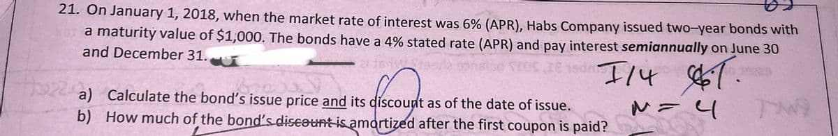 21. On January 1, 2018, when the market rate of interest was 6% (APR), Habs Company issued two-year bonds with
a maturity value of $1,000. The bonds have a 4% stated rate (APR) and pay interest semiannually on June 30
and December 31.
sdr
11467
M = 4
a) Calculate the bond's issue price and its discount as of the date of issue.
b) How much of the bond's discount is amortized after the first coupon is paid?