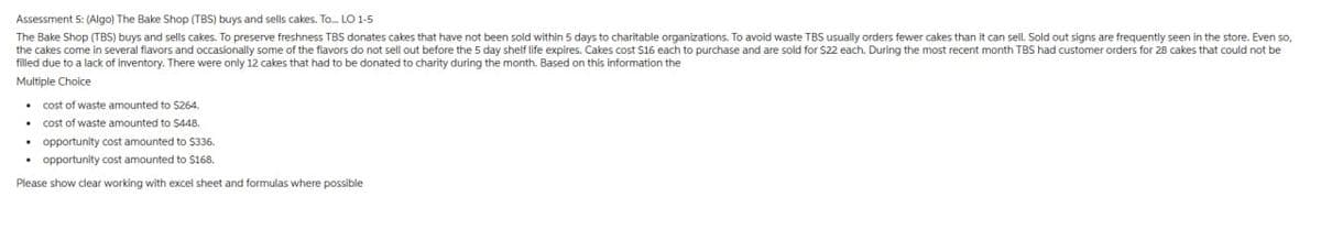 Assessment 5: (Algo) The Bake Shop (TBS) buys and sells cakes. To... LO 1-5
The Bake Shop (TBS) buys and sells cakes. To preserve freshness TBS donates cakes that have not been sold within 5 days to charitable organizations. To avoid waste TBS usually orders fewer cakes than it can sell. Sold out signs are frequently seen in the store. Even so,
the cakes come in several flavors and occasionally some of the flavors do not sell out before the 5 day shelf life expires. Cakes cost $16 each to purchase and are sold for $22 each. During the most recent month TBS had customer orders for 28 cakes that could not be
filled due to a lack of inventory. There were only 12 cakes that had to be donated to charity during the month. Based on this information the
Multiple Choice
⚫ cost of waste amounted to $264.
cost of waste amounted to $448.
opportunity cost amounted to $336.
opportunity cost amounted to $168.
Please show clear working with excel sheet and formulas where possible