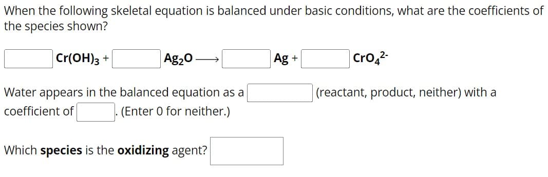 When the following skeletal equation is balanced under basic conditions, what are the coefficients of
the species shown?
Cr(OH)3 +
Ag₂O
Water appears in the balanced equation as a
coefficient of
(Enter 0 for neither.)
Which species is the oxidizing agent?
Ag +
CrO42-
(reactant, product, neither) with a