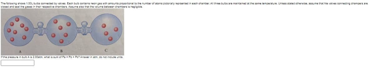 The following shows 1.00L bulbs connected by valves. Each bulb contains neon gas with amounts proportional to the number of atoms pictorially reprsented in each chamber. All three bulbs are maintained at the same temperature. Unless stated otherwise, assume that hte valves connecting champers are
closed and seal the gases in their respective chambers. Assume also that the volume between chambers is negligible.
A
B
If the pressure in bulb A is 2.00atm, what is sum of Pa + Pb+ Po? Answer in atm, do not include units.