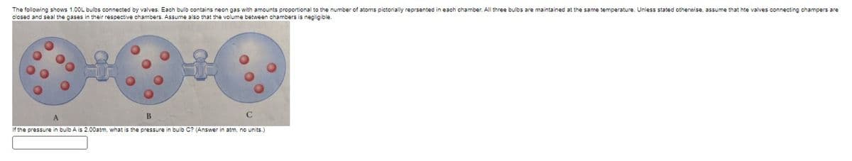 The following shows 1.00L bulbs connected by valves. Each bulb contains neon gas with amounts proportional to the number of atoms pictorially reprsented in each chamber. All three bulbs are maintained at the same temperature. Unless stated otherwise, assume that hte valves connecting champers are
closed and seal the gases in their respective chambers. Assume also that the volume between chambers is negligible.
B
C
If the pressure in bulb A is 2.00atm, what is the pressure in bulb C? (Answer in atm, no units.)