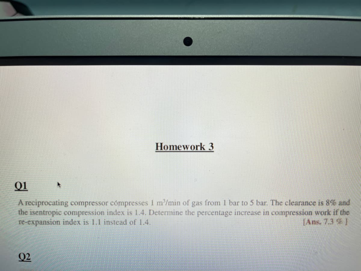 Homework 3
01
A reciprocating compressor cómpresses 1 m³/min of gas from 1 bar to 5 bar. The clearance is 8% and
the isentropic compression index is 1.4. Determine the percentage increase in compression work if the
re-expansion index is 1.1 instead of 1.4.
[Ans. 7.3 % 1
Q2