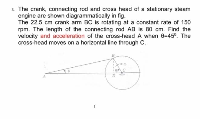 3- The crank, connecting rod and cross head of a stationary steam
engine are shown diagrammatically in fig.
The 22.5 cm crank arm BC is rotating at a constant rate of 150
rpm. The length of the connecting rod AB is 80 cm. Find the
velocity and acceleration of the cross-head A when 0=45°. The
cross-head moves on a horizontal line through C.
B
1
