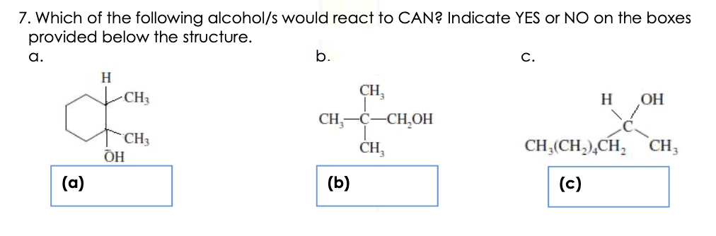 7. Which of the following alcohol/s would react to CAN? Indicate YES or NO on the boxes
provided below the structure.
a.
b.
С.
H
CH,
CH-C-CH,OH
CH3
H
OH
CH3
ÕH
CH,(CH,),CH,
CH3
CH,
(a)
(b)
(c)
