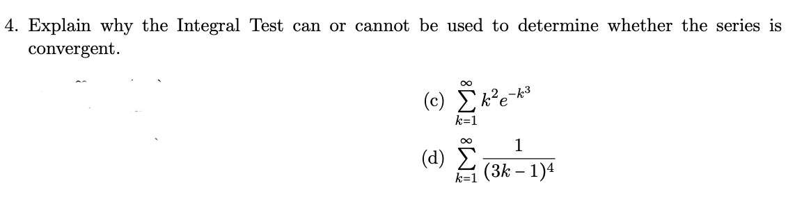 4. Explain why the Integral Test can or cannot be used to determine whether the series is
convergent.
∞
(c) k²e
k=1
(α) Σ
-k3
1
k=1 (3k - 1)4