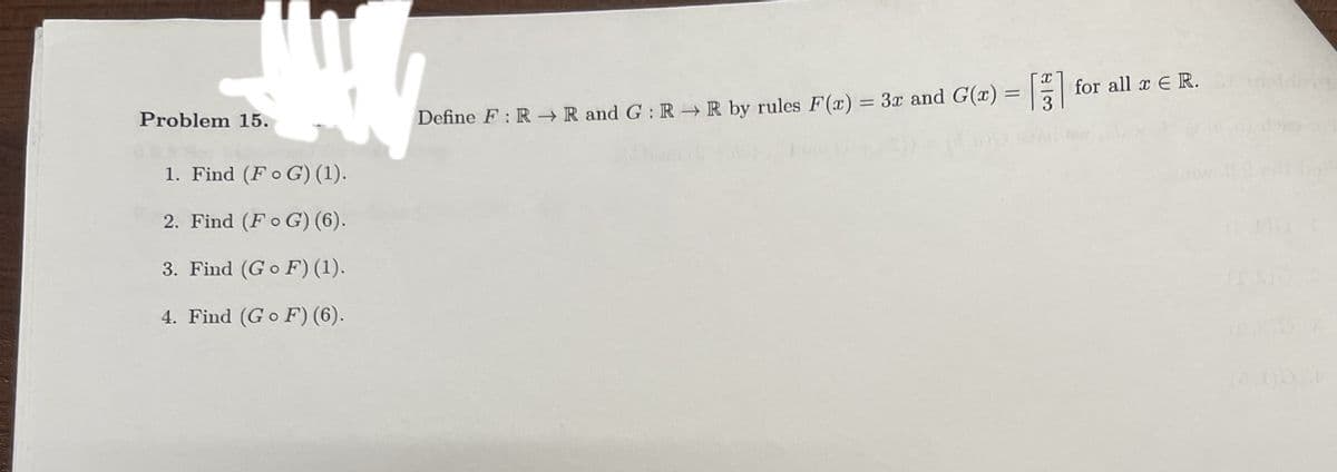 Problem 15.
1. Find (FG) (1).
2. Find (FG) (6).
Define F: R→ R and G: R→ R by rules F(x) = 3r and G(x) = [] for all x € R.
3. Find (Go F) (1).
4. Find (GF) (6).