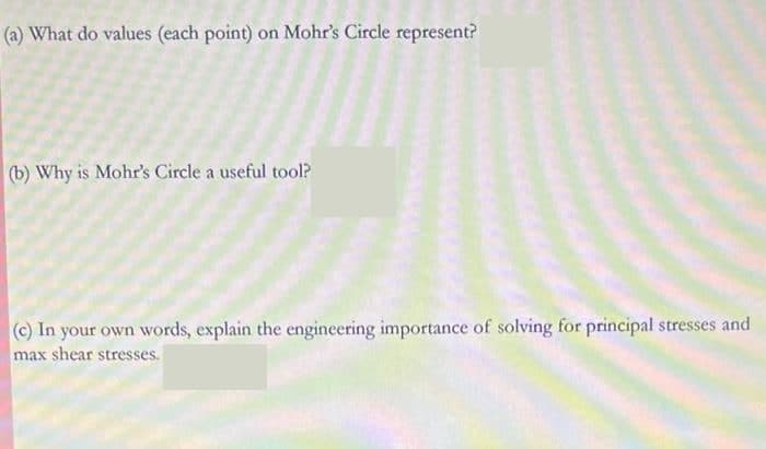 (a) What do values (each point) on Mohr's Circle represent?
(b) Why is Mohr's Circle a useful tool?
(c) In your own words, explain the engineering importance of solving for principal stresses and
max shear stresses.
