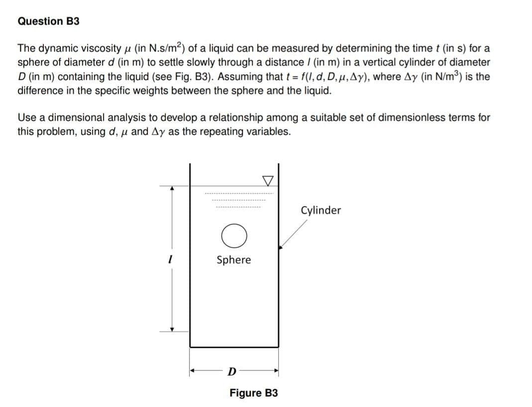 Question B3
The dynamic viscosity (in N.s/m²) of a liquid can be measured by determining the time t (in s) for a
sphere of diameter d (in m) to settle slowly through a distance / (in m) in a vertical cylinder of diameter
D (in m) containing the liquid (see Fig. B3). Assuming that t = f(l, d, D, u, Ay), where Ay (in N/m³) is the
difference in the specific weights between the sphere and the liquid.
Use a dimensional analysis to develop a relationship among a suitable set of dimensionless terms for
this problem, using d, u and Ay as the repeating variables.
Sphere
D
Figure B3
Cylinder