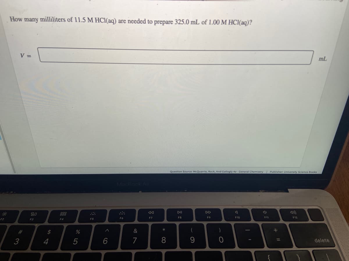 F2
How many milliliters of 11.5 M HCl(aq) are needed to prepare 325.0 mL of 1.00 M HCl(aq)?
3
V =
3
80
F3
$
4
000
000
F4
%
5
F5
^
6
F6
&
7
8
F7
* CO
8
Question Source: McQuarrie, Rock, And Gallogly 4e - General Chemistry | Publisher: University Science Books
DII
F8
(
9
F9
)
O
F10
3)
F11
+ 11
=
F12
mL
O
delete