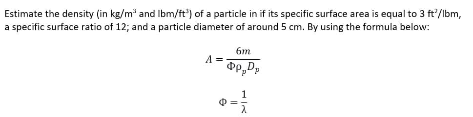 Estimate the density (in kg/m³ and lbm/ft³) of a particle in if its specific surface area is equal to 3 ft²/lbm,
a specific surface ratio of 12; and a particle diameter of around 5 cm. By using the formula below:
A =
6m
ppppp
P