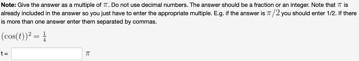 Note: Give the answer as a multiple of T. Do not use decimal numbers. The answer should be a fraction or an integer. Note that T is
already included in the answer so you just have to enter the appropriate multiple. E.g. if the answer is T/2 you should enter 1/2. If there
is more than one answer enter them separated by commas.
(cos(t))² = }
t =
