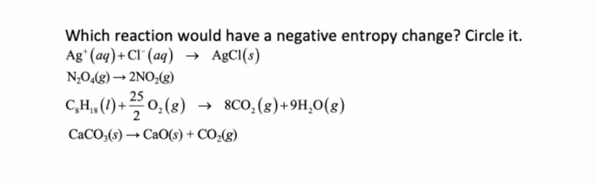 Which reaction would have a negative entropy change? Circle it.
Ag (aq) + Cl(aq) → AgCl(s)
N₂O4(g) → 2NO₂(g)
CH,, (1) + 25/ 0₂ (8)
O₂(g) → 8CO₂(g)+9H₂O(g)
18
CaCO3(s)→ CaO(s) + CO₂(g)
