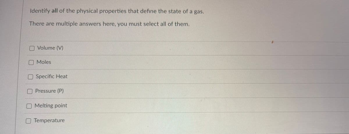Identify all of the physical properties that define the state of a gas.
There are multiple answers here, you must select all of them.
Volume (V)
Moles
Specific Heat
Pressure (P)
Melting point
Temperature