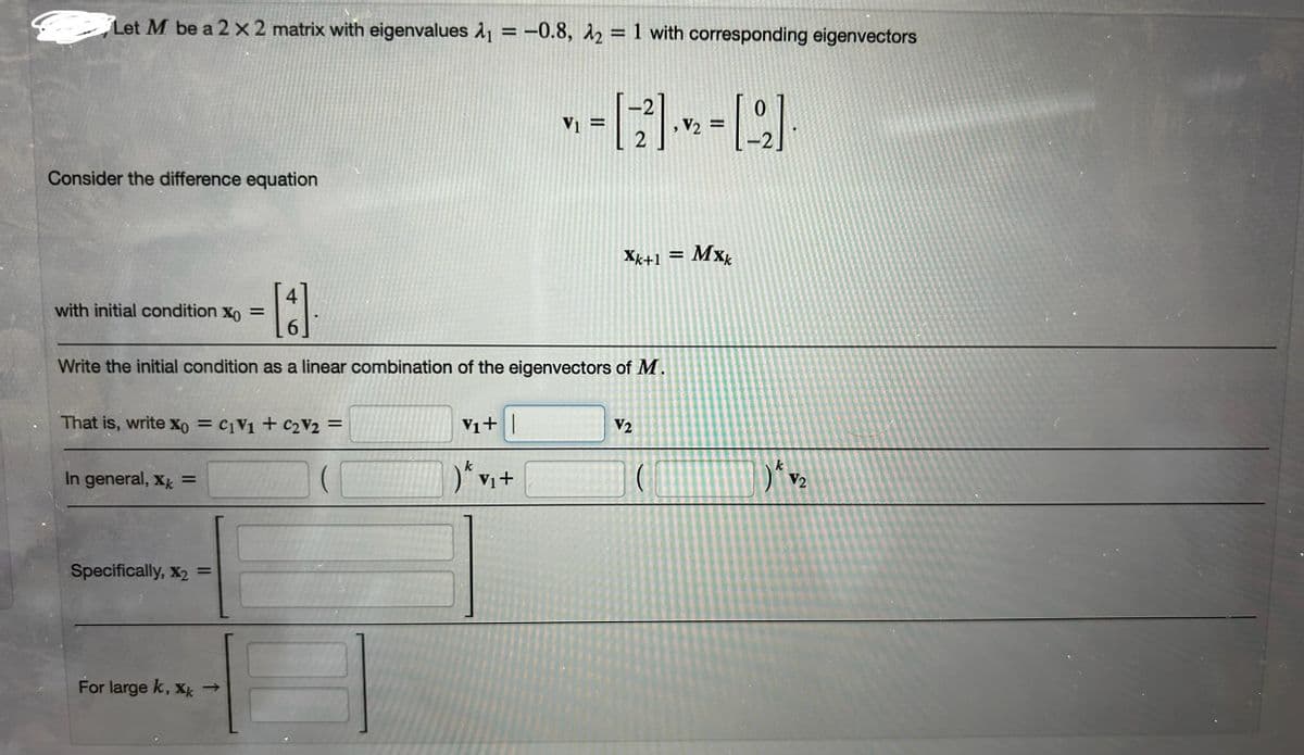 Let M be a 2 x 2 matrix with eigenvalues ₁ = -0.8, 2 = 1 with corresponding eigenvectors
Consider the difference equation
with initial condition X =
V₁ =
= [22] [22]
V2
Xk+1 = MX
Mxk
Write the initial condition as a linear combination of the eigenvectors of M.
That is, write x0 =C1V1 + C2V2 =
In general, X =
V1+|
V2
)ε vi+
k
Specifically, X2 =
For large k, xk →
k
V2