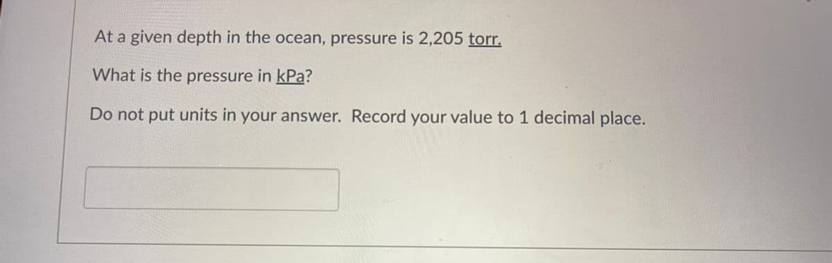 At a given depth in the ocean, pressure is 2,205 torr.
What is the pressure in kPa?
Do not put units in your answer. Record your value to 1 decimal place.