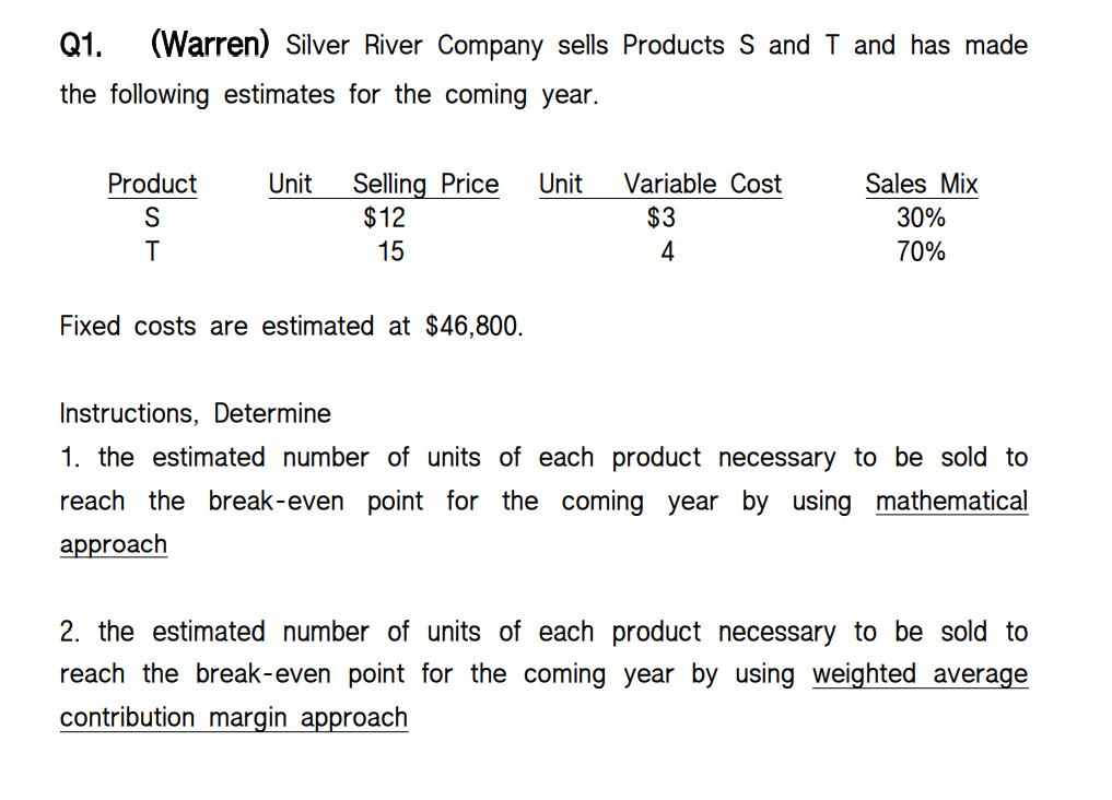 Q1.
(Warren) Silver River Company sells Products S and T and has made
the following estimates for the coming year.
Selling Price
$12
Product
Unit
Unit
Variable Cost
Sales Mix
$3
30%
15
4
70%
Fixed costs are estimated at $46,800.
Instructions, Determine
1. the estimated number of units of each product necessary to be sold to
reach the break-even point for the coming year by using mathematical
аpproach
2. the estimated number of units of each product necessary to be sold to
reach the break-even point for the coming year by using weighted average
contribution margin approach
