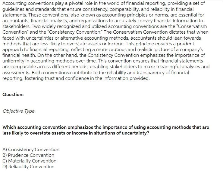 Accounting conventions play a pivotal role in the world of financial reporting, providing a set of
guidelines and standards that ensure consistency, comparability, and reliability in financial
statements. These conventions, also known as accounting principles or norms, are essential for
accountants, financial analysts, and organizations to accurately convey financial information to
stakeholders. Two widely recognized and utilized accounting conventions are the "Conservatism
Convention" and the "Consistency Convention." The Conservatism Convention dictates that when
faced with uncertainties or alternative accounting methods, accountants should lean towards
methods that are less likely to overstate assets or income. This principle ensures a prudent
approach to financial reporting, reflecting a more cautious and realistic picture of a company's
financial health. On the other hand, the Consistency Convention emphasizes the importance of
uniformity in accounting methods over time. This convention ensures that financial statements
are comparable across different periods, enabling stakeholders to make meaningful analyses and
assessments. Both conventions contribute to the reliability and transparency of financial
reporting, fostering trust and confidence in the information provided.
Question:
Objective Type
Which accounting convention emphasizes the importance of using accounting methods that are
less likely to overstate assets or income in situations of uncertainty?
A) Consistency Convention
B) Prudence Convention
C) Materiality Convention
D) Reliability Convention