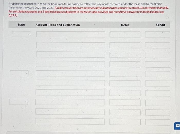 Prepare the journal entries on the books of Marin Leasing to reflect the payments received under the lease and to recognize
income for the years 2020 and 2021. (Credit account titles are automatically indented when amount is entered. Do not indent manually.
For calculation purposes, use 5 decimal places as displayed in the factor table provided and round final answers to O decimal places e.g.
5,275.)
Date
1
Account Titles and Explanation
Debit
Credit
th