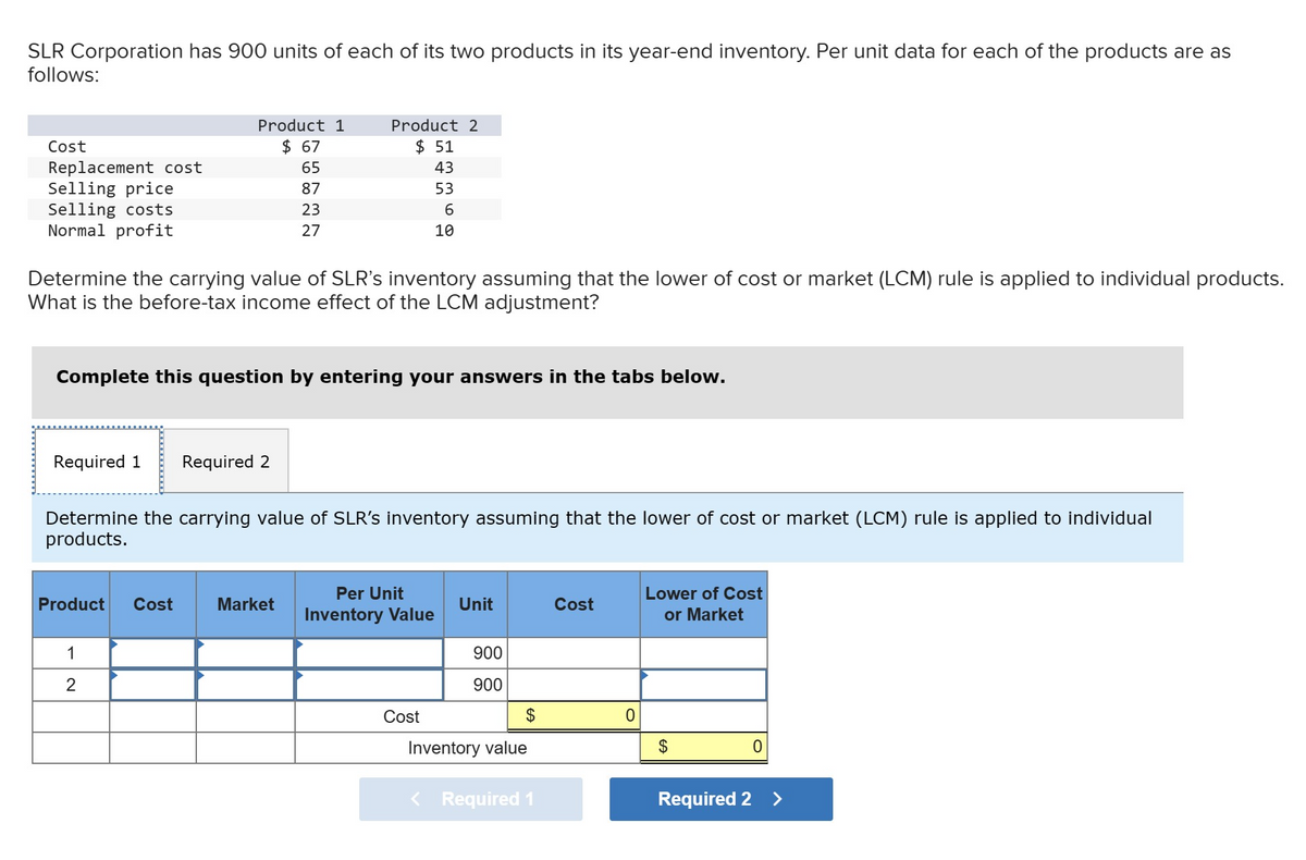 SLR Corporation has 900 units of each of its two products in its year-end inventory. Per unit data for each of the products are as
follows:
Cost
Replacement cost
Selling price
Selling costs
Normal profit
Product 1
$ 67
65
87
23
27
Determine the carrying value of SLR's inventory assuming that the lower of cost or market (LCM) rule is applied to individual products.
What is the before-tax income effect of the LCM adjustment?
Required 1 Required 2
Complete this question by entering your answers in the tabs below.
Product Cost
Product 2
$ 51
43
53
1
2
Determine the carrying value of SLR's inventory assuming that the lower of cost or market (LCM) rule is applied to individual
products.
Market
6
10
Per Unit
Inventory Value
Cost
Unit
900
900
$
Inventory value
< Required 1
Cost
0
Lower of Cost
or Market
$
Required 2
0