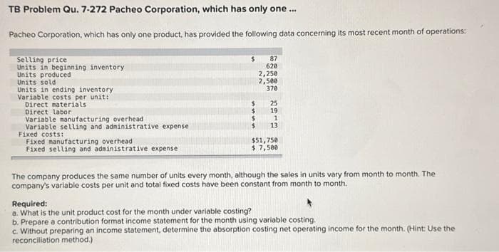 TB Problem Qu. 7-272 Pacheo Corporation, which has only one ...
Pacheo Corporation, which has only one product, has provided the following data concerning its most recent month of operations:
Selling price
Units in beginning inventory
Units produced
Units sold
Units in ending inventory.
Variable costs per unit:
Direct materials
Direct labor
Variable manufacturing overhead
Variable selling and administrative expense
Fixed costs:
Fixed manufacturing overhead
Fixed selling and administrative expense
$
$
$
$
87
620
2,250
2,500
370
25
19
1
13
$51,750
$ 7,500
The company produces the same number of units every month, although the sales in units vary from month to month. The
company's variable costs per unit and total fixed costs have been constant from month to month.
Required:
a. What is the unit product cost for the month under variable costing?
b. Prepare a contribution format income statement for the month using variable costing.
c. Without preparing an income statement, determine the absorption costing net operating income for the month. (Hint: Use the
reconciliation method.)