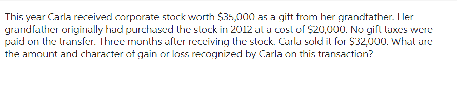 This year Carla received corporate stock worth $35,000 as a gift from her grandfather. Her
grandfather originally had purchased the stock in 2012 at a cost of $20,000. No gift taxes were
paid on the transfer. Three months after receiving the stock. Carla sold it for $32,000. What are
the amount and character of gain or loss recognized by Carla on this transaction?