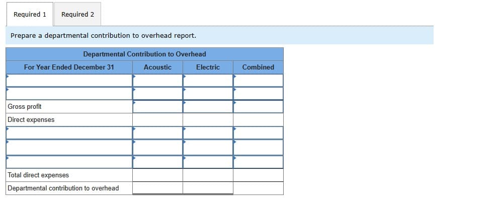 Required 1 Required 2
Prepare a departmental contribution to overhead report.
Departmental Contribution to Overhead
For Year Ended December 31
Gross profit
Direct expenses
Total direct expenses
Departmental contribution to overhead
Acoustic
Electric
Combined