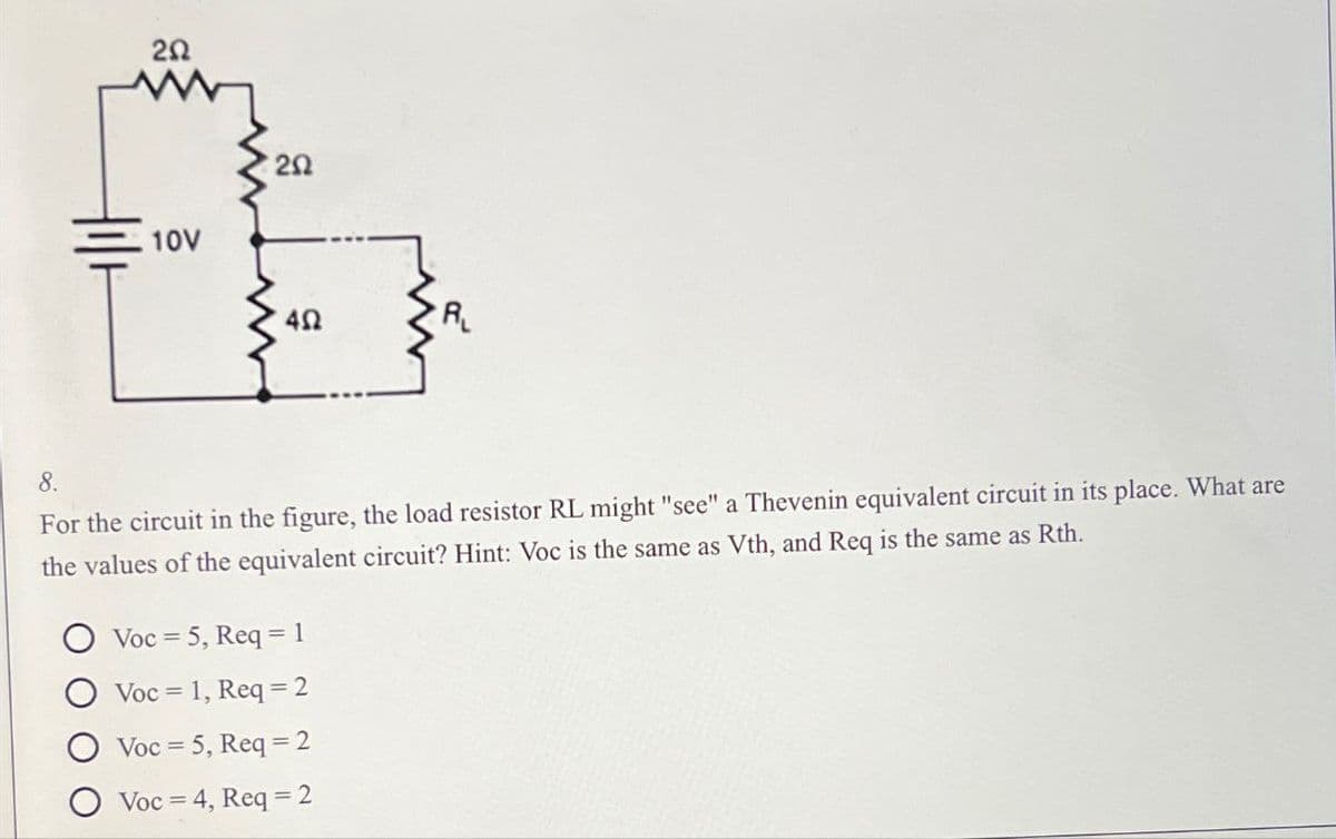 20
10V
2Ω
20
ΔΩ
AL
8.
For the circuit in the figure, the load resistor RL might "see" a Thevenin equivalent circuit in its place. What are
the values of the equivalent circuit? Hint: Voc is the same as Vth, and Req is the same as Rth.
Voc 5, Req=1
Voc 1, Req=2
Voc 5, Req=2
Voc 4, Req=2