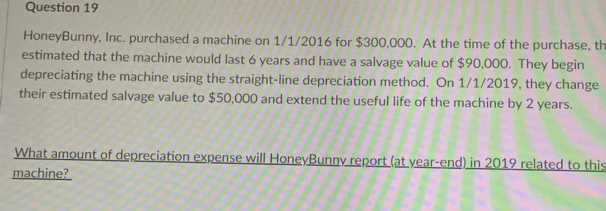Question 19
HoneyBunny, Inc. purchased a machine on 1/1/2016 for $300,000. At the time of the purchase, th
estimated that the machine would last 6 years and have a salvage value of $90,000. They begin
depreciating the machine using the straight-line depreciation method. On 1/1/2019, they change
their estimated salvage value to $50,000 and extend the useful life of the machine by 2 years.
What amount of depreciation expense will Honey Bunny report (at year-end) in 2019 related to this
machine?