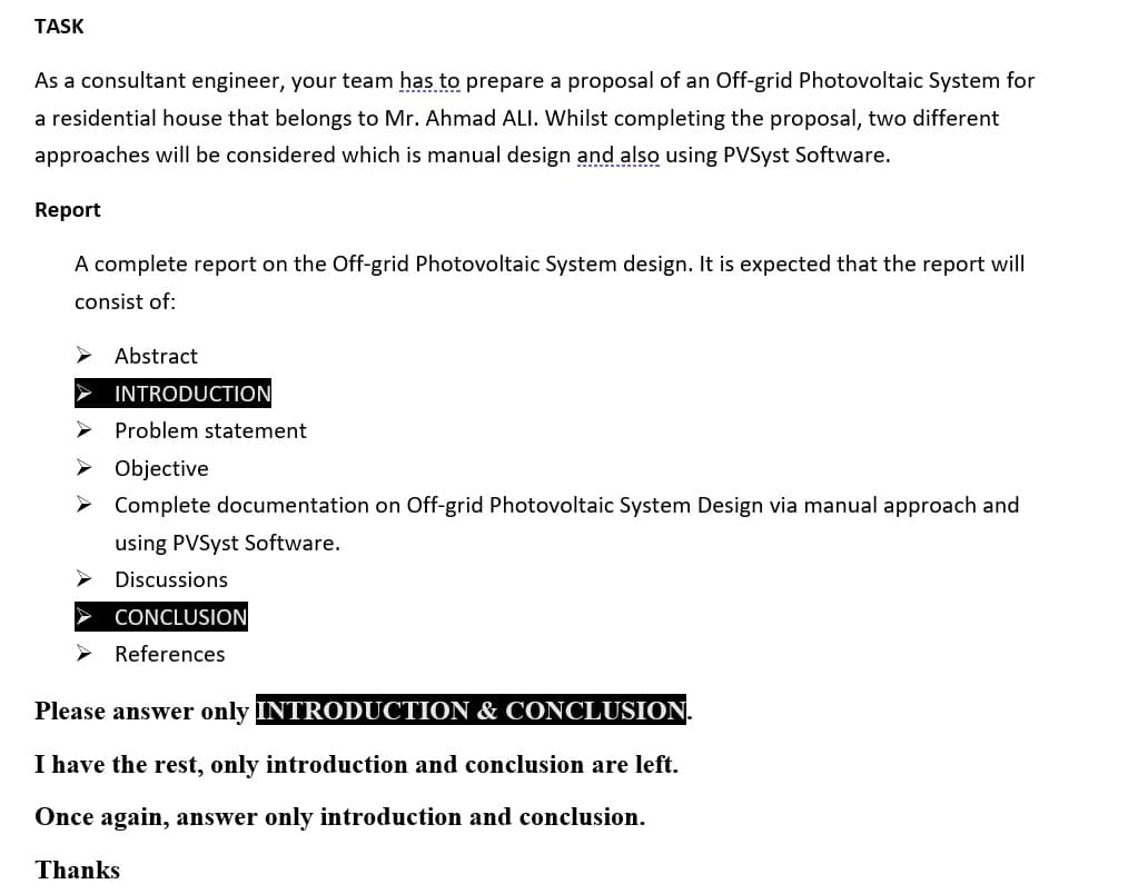 TASK
As a consultant engineer, your team has to prepare a proposal of an Off-grid Photovoltaic System for
a residential house that belongs to Mr. Ahmad ALI. Whilst completing the proposal, two different
approaches will be considered which is manual design and also using PVSyst Software.
Report
A complete report on the Off-grid Photovoltaic System design. It is expected that the report will
consist of:
Abstract
INTRODUCTION
Problem statement
> Objective
> Complete documentation on Off-grid Photovoltaic System Design via manual approach and
using PVSyst Software.
Discussions
CONCLUSION
References
Please answer only INTRODUCTION & CONCLUSION.
I have the rest, only introduction and conclusion are left.
Once again, answer only introduction and conclusion.
Thanks
