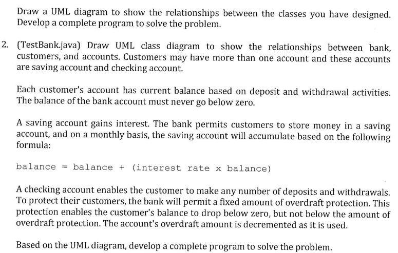 Draw a UML diagram to show the relationships between the classes you have designed.
Develop a complete program to solve the problem.
2. (TestBank.java) Draw UML class diagram to show the relationships between bank,
customers, and accounts. Customers may have more than one account and these accounts
are saving account and checking account.
Each customer's account has current balance based on deposit and withdrawal activities.
The balance of the bank account must never go below zero.
A saving account gains interest. The bank permits customers to store money in a saving
account, and on a monthly basis, the saving account will accumulate based on the following
formula:
balance = balance + (interest rate x balance)
A checking account enables the customer to make any number of deposits and withdrawals.
To protect their customers, the bank will permit a fixed amount of overdraft protection. This
protection enables the customer's balance to drop below zero, but not below the amount of
overdraft protection. The account's overdraft amount is decremented as it is used.
Based on the UML diagram, develop a complete program to solve the problem.