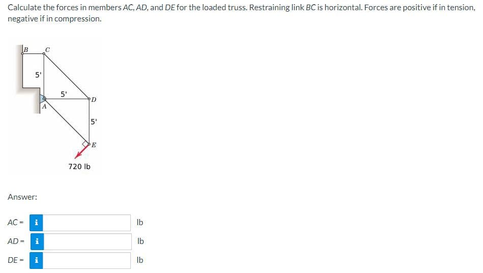 Calculate the forces in members AC, AD, and DE for the loaded truss. Restraining link BC is horizontal. Forces are positive if in tension,
negative if in compression.
C
5'
5'
D
5'
E
720 lb
Answer:
AC =
i
Ib
AD =
i
Ib
DE =
Ib
