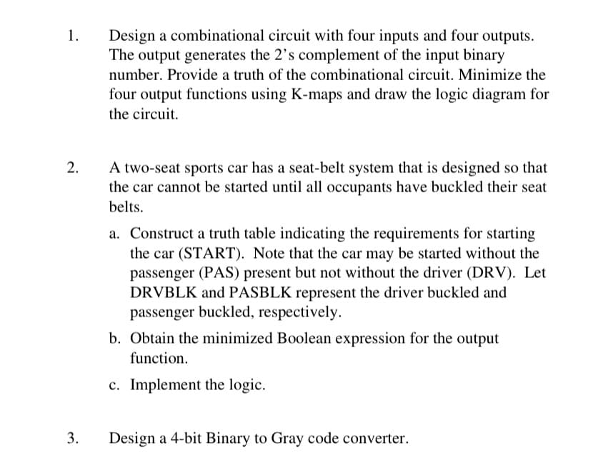 1.
2.
3.
Design a combinational circuit with four inputs and four outputs.
The output generates the 2's complement of the input binary
number. Provide a truth of the combinational circuit. Minimize the
four output functions using K-maps and draw the logic diagram for
the circuit.
A two-seat sports car has a seat-belt system that is designed so that
the car cannot be started until all occupants have buckled their seat
belts.
a. Construct a truth table indicating the requirements for starting
the car (START). Note that the car may be started without the
passenger (PAS) present but not without the driver (DRV). Let
DRVBLK and PASBLK represent the driver buckled and
passenger buckled, respectively.
b. Obtain the minimized Boolean expression for the output
function.
c. Implement the logic.
Design a 4-bit Binary to Gray code converter.