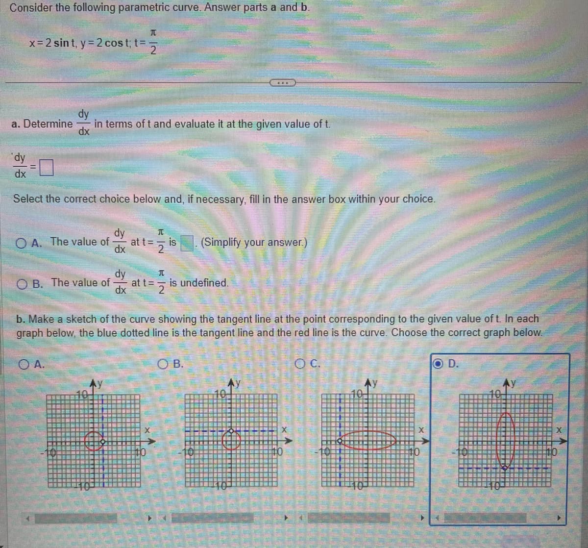 Consider the following parametric curve. Answer parts a and b.
T
x = 2 sint, y = 2 cost; t=2
a. Determine in terms of t and evaluate it at the given value of t.
dx
dy
dx
Select the correct choice below and, if necessary, fill in the answer box within your choice.
OA. The value of
B. The value of
38
A.
at t =
EN
NH
is
at t =
2
dx
is undefined.
(Simplify your answer.)
b. Make a sketch of the curve showing the tangent line at the point corresponding to the given value of t. In each
graph below, the blue dotted line is the tangent line and the red line is the curve. Choose the correct graph below.
OC.
OB.
11
OD.