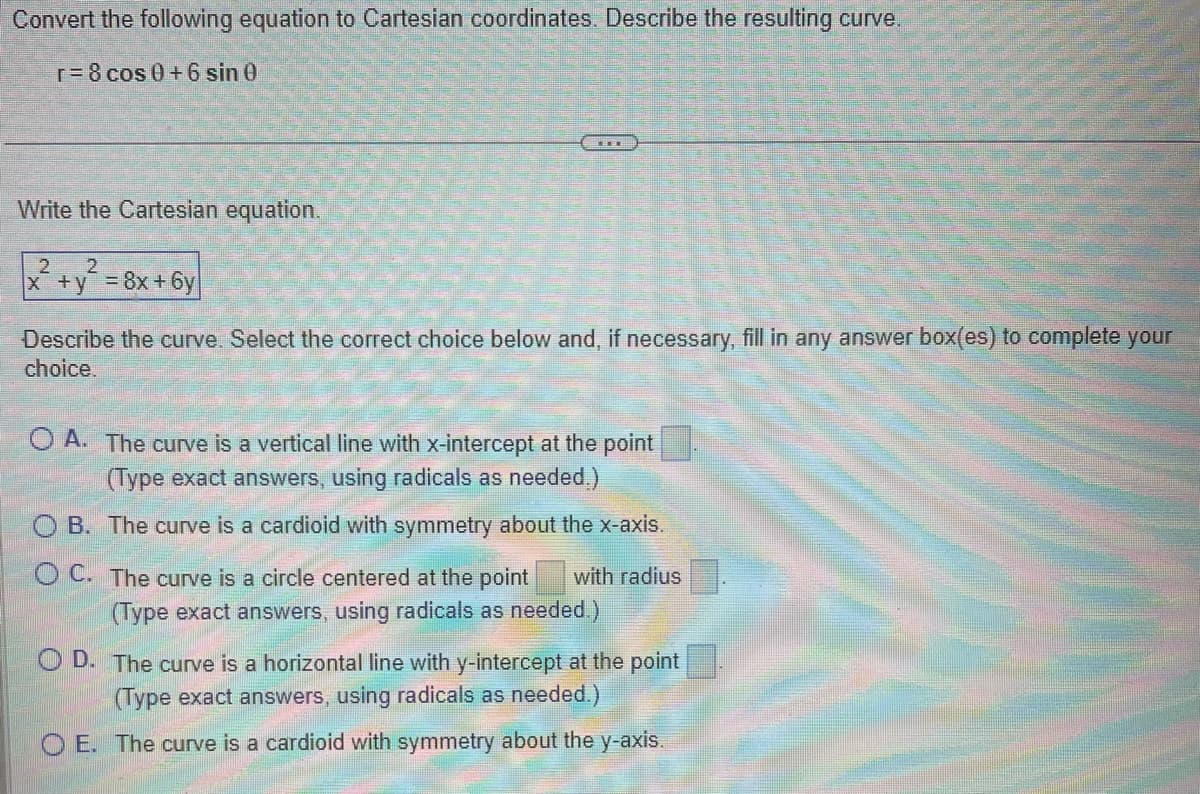 Convert the following equation to Cartesian coordinates. Describe the resulting curve.
r = 8 cos 0+6 sin 0
Write the Cartesian equation.
2
x+y=8x+6y
2
Describe the curve. Select the correct choice below and, if necessary, fill in any answer box(es) to complete your
choice.
OA. The curve is a vertical line with x-intercept at the point
(Type exact answers, using radicals as needed.)
OB. The curve is a cardioid with symmetry about the x-axis.
OC. The curve is a circle centered at the point with radius
(Type exact answers, using radicals as needed.)
OD. The curve is a horizontal line with y-intercept at the point
(Type exact answers, using radicals as needed.)
OE. The curve is a cardioid with symmetry about the y-axis.