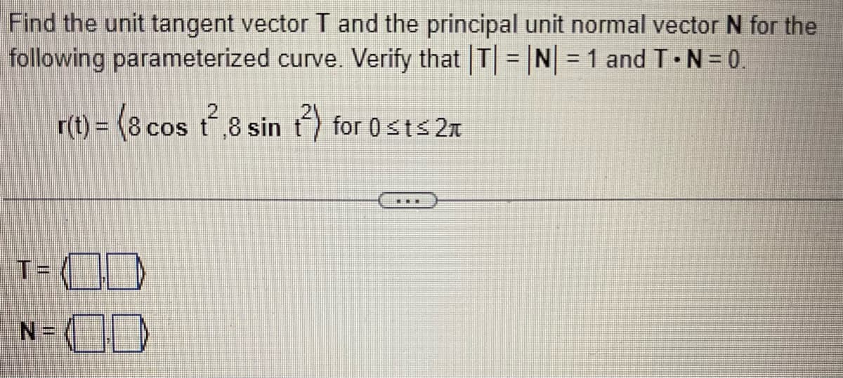 Find the unit tangent vector T and the principal unit normal vector N for the
following parameterized curve. Verify that |T|=|N| = 1 and T.N=0.
r(t) = (8 cos ²,8 sin t²) for 0 st≤2
T=CD
N=