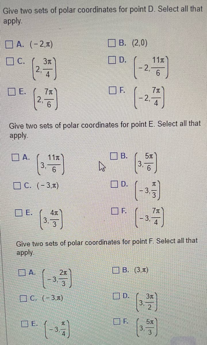 Give two sets of polar coordinates for point D. Select all that
apply.
A. (-2,T)
C.
E.
(2.4
A.
DE.
7t
Give two sets of polar coordinates for point E. Select all that
apply.
C. (-3,π)
A.
11T
E.
4元
3
5
C. (-3,л)
3
2π
Give two sets of polar coordinates for point F. Select all that
apply.
JU
B. (2,0)
D.
4
4
OF.
B.
D.
11T
(-2.1-7)
(-2.77)
D.
(3.55)
6
(-3)
(-3.77)
B. (3,T)
OF.
Зл
(35)