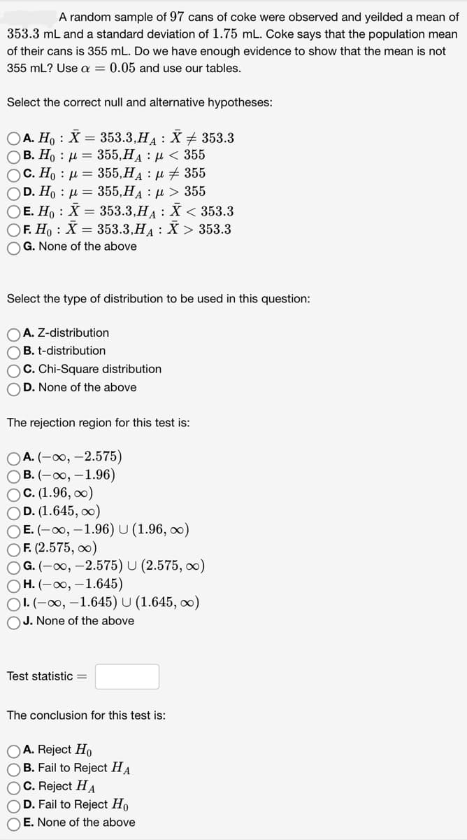 A random sample of 97 cans of coke were observed and yeilded a mean of
353.3 mL and a standard deviation of 1.75 mL. Coke says that the population mean
of their cans is 355 mL. Do we have enough evidence to show that the mean is not
355 mL? Use a = 0.05 and use our tables.
Select the correct null and alternative hypotheses:
OA. Ho X = 353.3,H₁ : X ‡ 353.3
Ο Β. Η : μ = 355,HA : μ < 355
OC. Ho μ = 355,H₁ : μ355
OD. Ho μ = 355,H₁ μ> 355
OE. Ho: X = 353.3,HA: X < 353.3
OF. Ho X = 353.3,HA: X > 353.3
OG. None of the above
:
Select the type of distribution to be used in this question:
OA. Z-distribution
OB. t-distribution
OC. Chi-Square distribution
OD. None of the above
The rejection region for this test is:
OA. (-∞, -2.575)
OB. (-∞, -1.96)
OC. (1.96, ∞)
OD. (1.645, ∞)
OE. (-∞, -1.96) U (1.96,∞)
OF. (2.575, ∞)
OG. (-∞, -2.575) U (2.575, ∞o)
OH. (-∞, -1.645)
OI. (-∞, -1.645) U (1.645, ∞)
OJ. None of the above
Test statistic =
The conclusion for this test is:
OA. Reject Ho
OB. Fail to Reject HA
OC. Reject HA
OD. Fail to Reject Ho
OE. None of the above