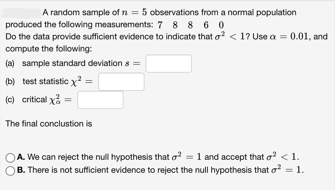 A random sample of n = 5 observations from a normal population
produced the following measurements: 7 8 8 6 0
2
Do the data provide sufficient evidence to indicate that o² < 1? Use a = 0.01, and
compute the following:
(a) sample standard deviation s =
2
(b) test statistic x²
(c) critical xa
=
=
The final conclustion is
A. We can reject the null hypothesis that o²
1 and accept that o² < 1.
B. There is not sufficient evidence to reject the null hypothesis that o²
1.
=
=