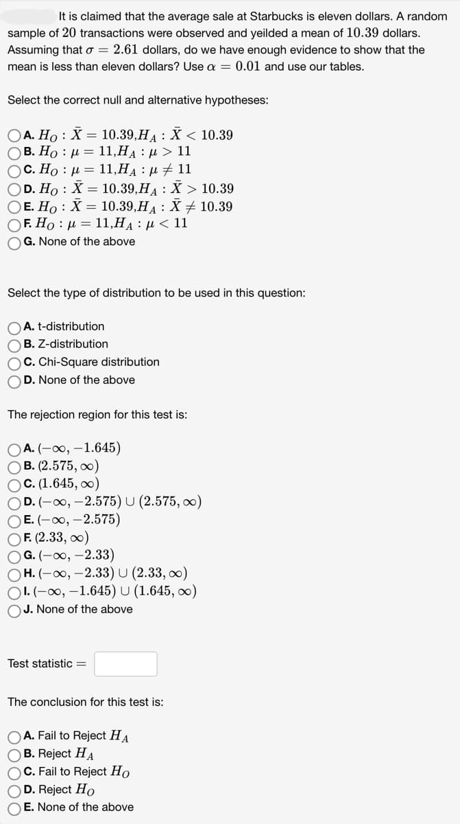 It is claimed that the average sale at Starbucks is eleven dollars. A random
sample of 20 transactions were observed and yeilded a mean of 10.39 dollars.
Assuming that o = 2.61 dollars, do we have enough evidence to show that the
mean is less than eleven dollars? Use a = 0.01 and use our tables.
Select the correct null and alternative hypotheses:
OA. Ho: X = 10.39,HA: X < 10.39
Ο B. Ho : μ = 11,HA : μ > 11
OC. Ho μ = 11,HA:μ ‡ 11
OD. Ho X = 10.39,H₁ X > 10.39
10.39
OE. Ho: X = 10.39,HA: X
O F. Ho : μ = 11,HA : μ < 11
OG. None of the above
Select the type of distribution to be used in this question:
A. t-distribution
OB. Z-distribution
OC. Chi-Square distribution
OD. None of the above
The rejection region for this test is:
OA. (-∞, -1.645)
OB. (2.575, ∞)
OC. (1.645, ∞)
OD. (-∞, -2.575) U (2.575, ∞)
OE. (-∞, -2.575)
OF. (2.33, ∞)
OG. (-∞, -2.33)
OH. (-∞, -2.33) U (2.33,00)
OI. (-∞, -1.645) U (1.645, ∞)
OJ. None of the above
Test statistic =
The conclusion for this test is:
OA. Fail to Reject HA
OB. Reject HA
OC. Fail to Reject Ho
DOC
D. Reject Ho
OE. None of the above