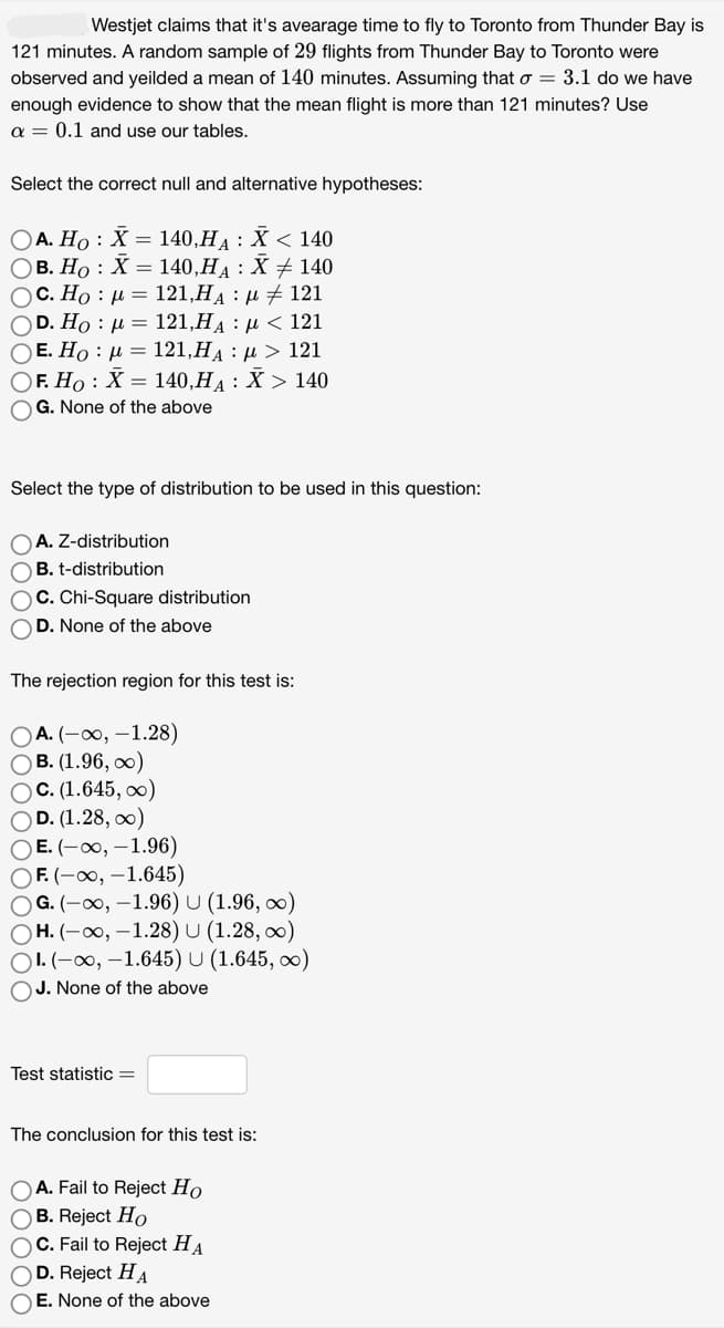 Westjet claims that it's avearage time to fly to Toronto from Thunder Bay is
121 minutes. A random sample of 29 flights from Thunder Bay to Toronto were
observed and yeilded a mean of 140 minutes. Assuming that o = 3.1 do we have
enough evidence to show that the mean flight is more than 121 minutes? Use
a = 0.1 and use our tables.
Select the correct null and alternative hypotheses:
OA. Ho: X= 140,HA: X < 140
OB. Ho: X= 140,H₁ : X ‡ 140
Ο C. Ho : μ = 121,HA : μ + 121
Ο D. Ho : μ = 121,HA : μ < 121
Ο E. Ho : μ = 121,HA : μ > 121
OF. Ho X = 140,H₁ : X > 140
OG. None of the above
Select the type of distribution to be used in this question:
OA. Z-distribution
B. t-distribution
OC. Chi-Square distribution
OD. None of the above
The rejection region for this test is:
OA. (-∞, -1.28)
OB. (1.96,∞)
OC. (1.645, ∞)
OD. (1.28, ∞)
OE. (-∞, -1.96)
OF. (-∞, -1.645)
OG. (-∞, -1.96) U (1.96,∞)
OH. (-∞, -1.28) U (1.28,00)
OI. (-∞, -1.645) U (1.645, ∞)
OJ. None of the above
Test statistic =
The conclusion for this test is:
OA. Fail to Reject Ho
OB. Reject Ho
OC. Fail to Reject HA
OD. Reject HA
OE. None of the above