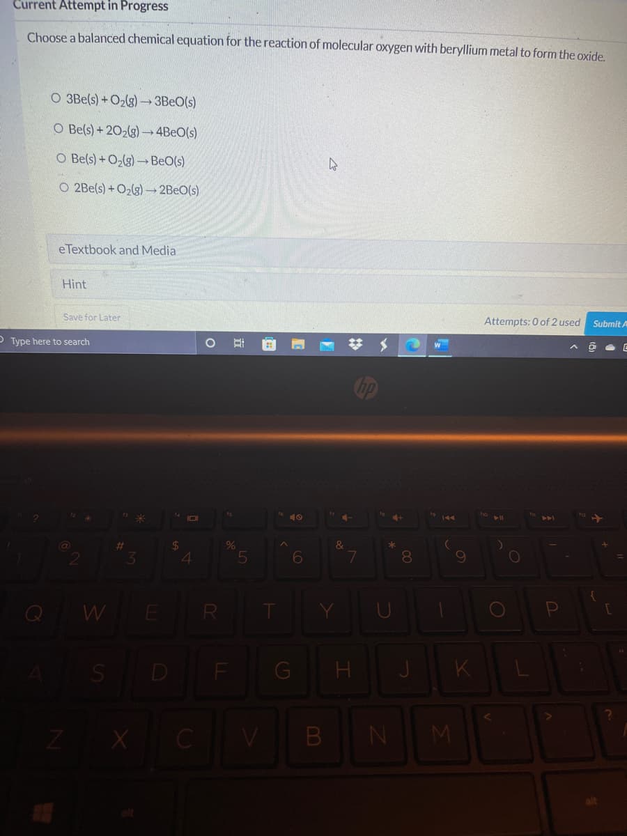 Current Attempt in Progress
Choose a balanced chemical equation for the reaction of molecular oxygen with beryllium metal to form the oxide.
O 3Be(s) +O2(g) 3BEO(s)
O Be(s) +202(g) 4BEO(s)
O Be(s) + O,(g) BeO(s)
O 2Be(s) +O2lg) 2BEO(s)
eTextbook and Media
Hint
Save for Later
Attempts: 0 of 2 used
Submit A
O Type here to search
I0
10
4-
%23
3.
4
6
7
8
Q
W
R
SD
G
K
ZX C
B
