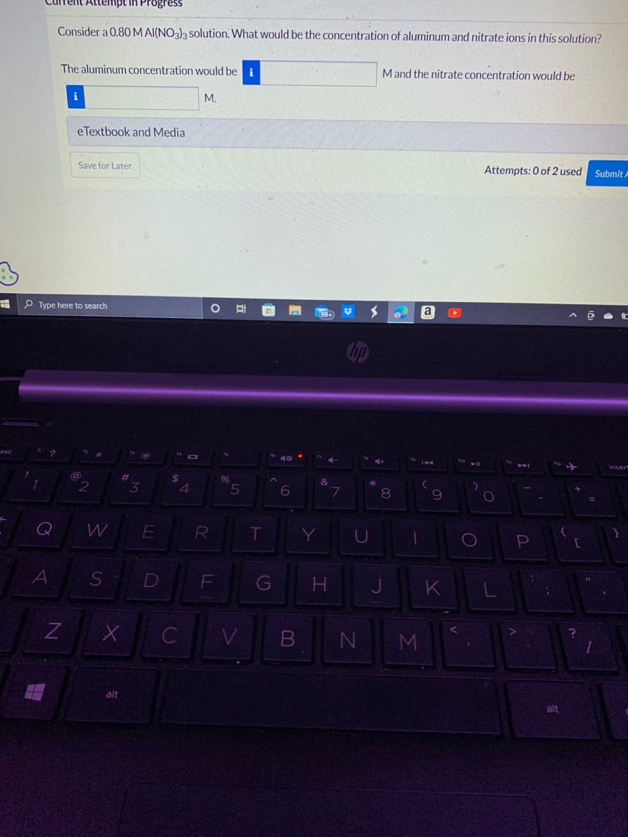 #
esc
1
7
?
A
H
Consider a 0.80 M AI(NO3)3 solution. What would be the concentration of aluminum and nitrate ions in this solution?
Type here to search
N
empt in Progress
The aluminum concentration would be i
i
eTextbook and Media
Save for Later
2
W
#
X
alt
3
S D
E
$
JOI
4
C
M.
O
R
LL
F
fs
%
5
V
T
⠀
to 40.
A
G
6
B
Y
99+
&
Н
T
7
hp
U
N
>
M and the nitrate concentration would be
4+
*
00
8
J
fo
M
a
(
9
K
fio
► 11
)
O
Attempts: 0 of 2 used Submit A
O
11
44
P
;
{
alt
[
?
=
E
insert
}