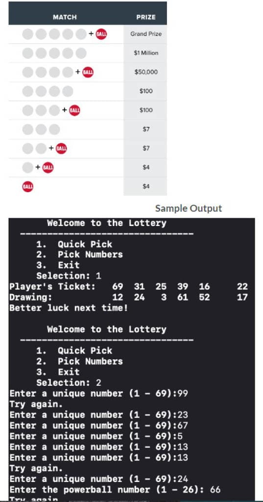 BALL
MATCH
+BALL
+BALL
BALL
1.
2.
3.
+BALL
+BALL
1.
2.
3. Exit
Selection: 1
Quick Pick
Pick Numbers
PRIZE
Grand Prize
$1 Million
$50,000
$100
$100
$7
$7
$4
$4
Welcome to the Lottery
Sample Output
Player's Ticket: 69 31 25 39
Drawing:
Better luck next time!
16
12 24 3 61 52
Welcome to the Lottery
Quick Pick
Pick Numbers
Exit
Selection: 2
Enter a unique number (1 - 69):99
Try again.
Enter a unique number (169):23
Enter a unique number (169):67
Enter a unique number (1 - 69):5
Enter a unique number (169):13
Enter a unique number (169):13
Try again.
Enter a unique number (1 - 69):24
Enter the powerball number (1-26): 66
Try anain
22
17