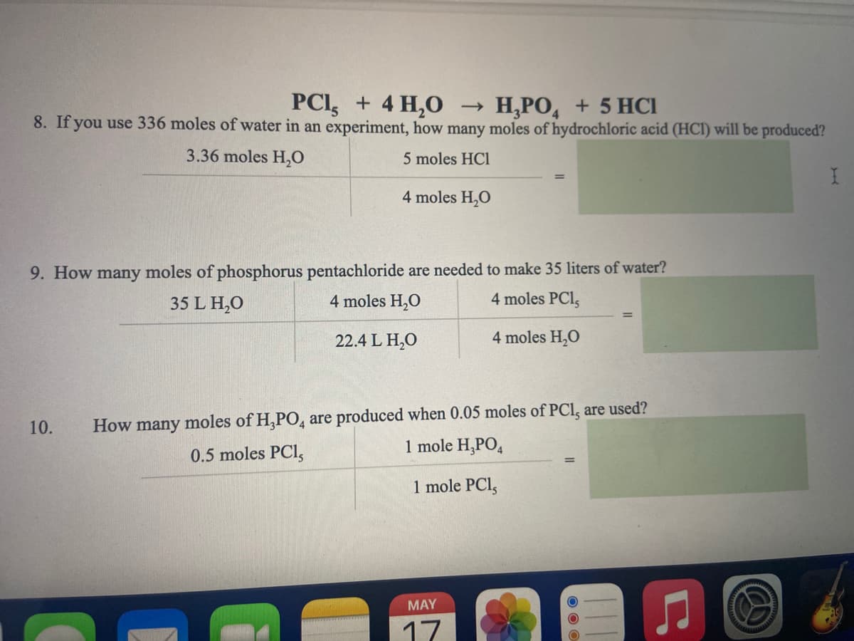 PCI, + 4 H,0
8. If you use 336 moles of water in an experiment, how many moles of hydrochloric acid (HCI) will be produced?
H,PO, + 5 HCI
3.36 moles H,0
5 moles HCl
4 moles H,O
9. How many moles of phosphorus pentachloride are needed to make 35 liters of water?
4 moles H,0
35 L H,0
4 moles PCl,
22.4 L H,O
4 moles H,0
10.
How many moles of H,PO, are produced when 0.05 moles of PCI, are used?
1 mole H,PO,
0.5 moles PCI,
1 mole PCl,
MAY
17
