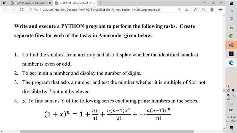 IINT102 Assignment Semester X
54. ITSE101-Python-Section1-A X
File | C/Users/Nesreen/Desktop/me/PRO/54.%201ITSE101-Python-Section1-%20Assignment.pdf
Write and execute a PYTHON program to perform the following tasks. Create
separate files for each of the tasks in Anaconda given below.
1. To find the smallest from an array and also display whether the identified smallest
number is even or odd.
2. To get input a number and display the number of digits.
3. The program that asks a number and test the number whether it is multiple of 5 or not,
divisible by 7 but not by eleven.
4. 3. To find sum as Y of the following series excluding prime numbers in the series.
n(n-1)x2
п(п-1)xn
+
nx
ENG
(1 + x)" = 1+
%3D
-
1!
2!
n!
11:35 AM
3/31/2021
