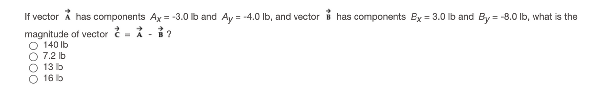 If vector Á has components Ax = -3.0 lb and Ay = -4.0 lb, and vector
has components Bx = 3.0 Ib and By = -8.0 lb, what is the
%3D
magnitude of vector ć = Á
140 Ib
- в ?
7.2 lb
О 13 1b
16 Ib
