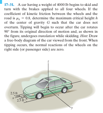 17-31. A car having a weight of 4000 lb begins to skid and
turn with the brakes applied to all four wheels. If the
coefficient of kinetic friction between the wheels and the
road is µz = 0.8, determine the maximum critical height h
of the center of gravity G such that the car does not
overturn. Tipping will begin to occur after the car rotates
90° from its original direction of motion and, as shown in
the figure, undergoes translation while skidding. Hint: Draw
a free-body diagram of the car viewed from the front. When
tipping occurs, the normal reactions of the wheels on the
right side (or passenger side) are zero.
2.5 ft
2.5 ft
