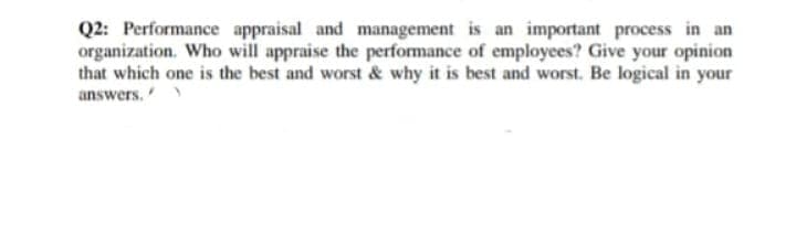Q2: Performance appraisal and management is an important process in an
organization. Who will appraise the performance of employees? Give your opinion
that which one is the best and worst & why it is best and worst. Be logical in your
answers.
