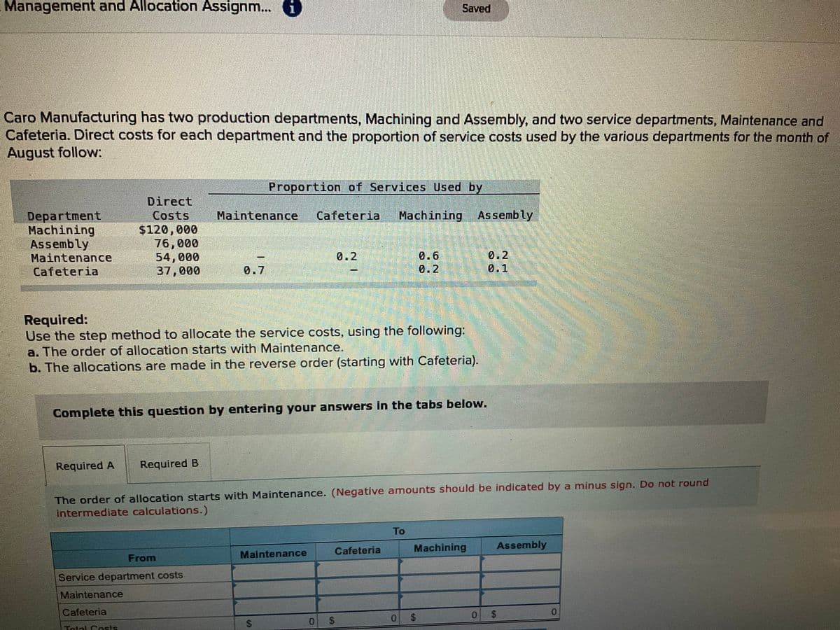 Management and Allocation Assignm... i)
Saved
Caro Manufacturing has two production departments, Machining and Assembly, and two service departments, Maintenance and
Cafeteria. Direct costs for each department and the proportion of service costs used by the various departments for the month of
August follow:
Proportion of Services Used by
Direct
Costs
$120,000
76,000
54,000
37,000
Maintenance
Machining Assembly
Department
Machining
Assembly
Maintenance
Cafeteria
Cafeteria
0.6
0.2
0.2
0.1
0.2
0.7
Required:
Use the step method to allocate the service costs, using the following:
a. The order of allocation starts with Maintenance.
b. The allocations are made in the reverse order (starting with Cafeteria).
Complete this question by entering your answers in the tabs below.
Required A
Required B
The order of allocation starts with Maintenance. (Negative amounts should be indicated by a minus sign. Do not round
Intermediate calculations.)
To
Cafeteria
Machining
Assembly
From
Maintenance
Service department costs
Maintenance
Cafeteria
0.
0 S
Tolal Costs
%24
